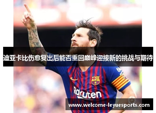 迪亚卡比伤愈复出后能否重回巅峰迎接新的挑战与期待 迪亚卡比伤愈复出后能否重回巅峰迎接新的挑战与期待