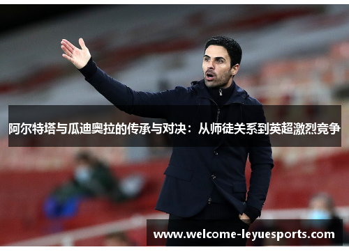 阿尔特塔与瓜迪奥拉的传承与对决:从师徒关系到英超激烈竞争 阿尔特塔与瓜迪奥拉的传承与对决:从师徒关系到英超激烈竞争