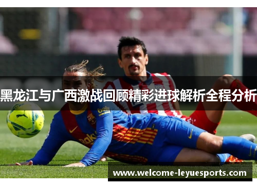 黑龙江与广西激战回顾精彩进球解析全程分析