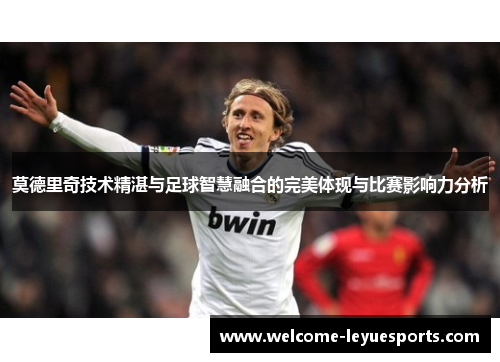 莫德里奇技术精湛与足球智慧融合的完美体现与比赛影响力分析