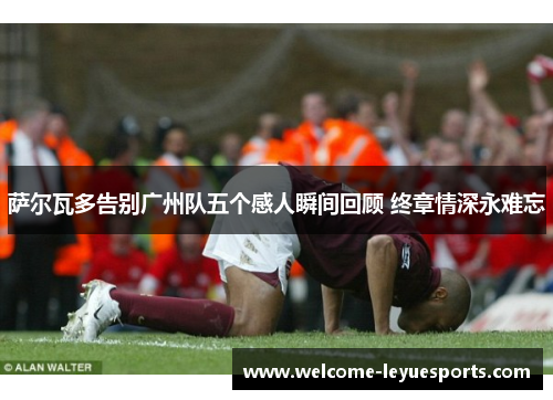 萨尔瓦多告别广州队五个感人瞬间回顾 终章情深永难忘