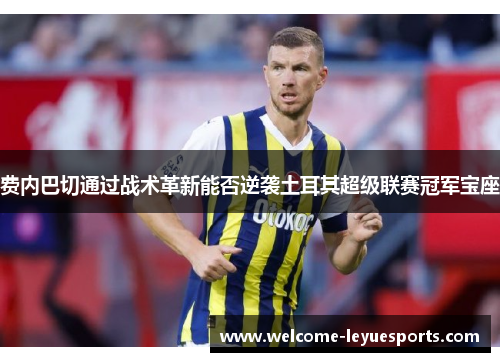 费内巴切通过战术革新能否逆袭土耳其超级联赛冠军宝座