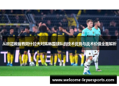 从欧冠数据看阿什拉夫对阵韩国球队的技术优势与战术价值全面解析