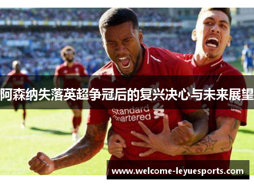 阿森纳失落英超争冠后的复兴决心与未来展望 阿森纳失落英超争冠后的复兴决心与未来展望