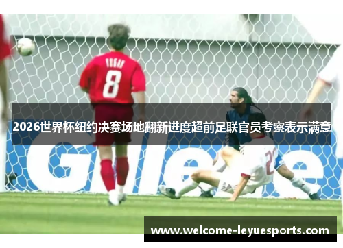 2026世界杯纽约决赛场地翻新进度超前足联官员考察表示满意