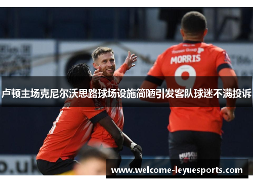 卢顿主场克尼尔沃思路球场设施简陋引发客队球迷不满投诉 卢顿主场克尼尔沃思路球场设施简陋引发客队球迷不满投诉