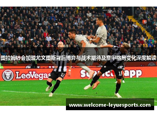 图拉姆转会加盟尤文图斯背后博弈与战术期待及意甲格局变化深度解读 图拉姆转会加盟尤文图斯背后博弈与战术期待及意甲格局变化深度解读