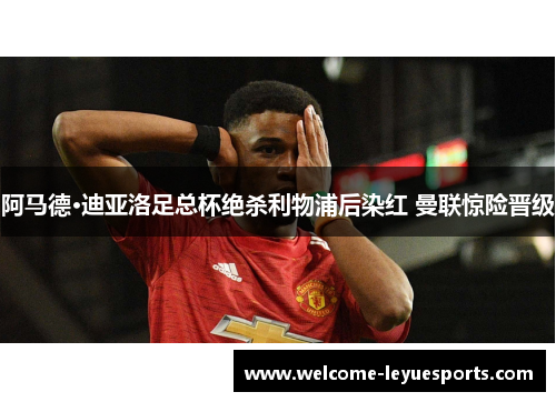 阿马德·迪亚洛足总杯绝杀利物浦后染红 曼联惊险晋级