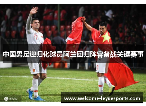 中国男足迎归化球员阿兰回归阵容备战关键赛事 中国男足迎归化球员阿兰回归阵容备战关键赛事