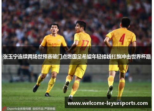 张玉宁连续两场世预赛破门点燃国足希望年轻锋线扛旗冲击世界杯路 张玉宁连续两场世预赛破门点燃国足希望年轻锋线扛旗冲击世界杯路